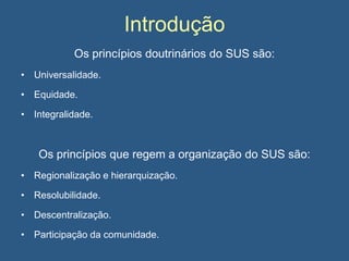 Introdução
Os princípios doutrinários do SUS são:
• Universalidade.
• Equidade.
• Integralidade.

Os princípios que regem a organização do SUS são:
• Regionalização e hierarquização.
• Resolubilidade.
• Descentralização.
• Participação da comunidade.

 