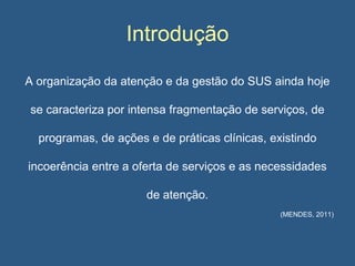 Introdução
A organização da atenção e da gestão do SUS ainda hoje
se caracteriza por intensa fragmentação de serviços, de
programas, de ações e de práticas clínicas, existindo
incoerência entre a oferta de serviços e as necessidades
de atenção.
(MENDES, 2011)

 