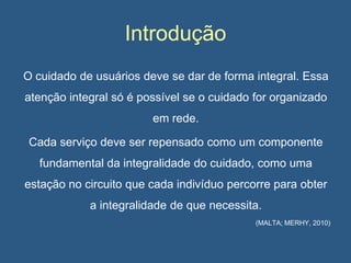 Introdução
O cuidado de usuários deve se dar de forma integral. Essa
atenção integral só é possível se o cuidado for organizado
em rede.
Cada serviço deve ser repensado como um componente

fundamental da integralidade do cuidado, como uma
estação no circuito que cada indivíduo percorre para obter
a integralidade de que necessita.
(MALTA; MERHY, 2010)

 