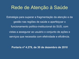 Rede de Atenção à Saúde
Estratégia para superar a fragmentação da atenção e da
gestão nas regiões de saúde e aperfeiçoar o
funcionamento político‐institucional do SUS, com
vistas a assegurar ao usuário o conjunto de ações e

serviços que necessita com efetividade e eficiência.

Portaria nº 4.279, de 30 de dezembro de 2010

 