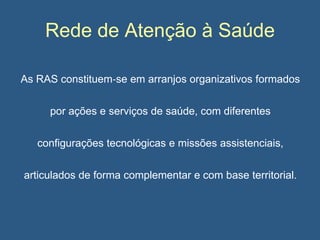 Rede de Atenção à Saúde
As RAS constituem‐se em arranjos organizativos formados
por ações e serviços de saúde, com diferentes
configurações tecnológicas e missões assistenciais,
articulados de forma complementar e com base territorial.

 