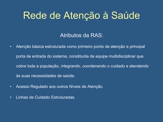 Rede de Atenção à Saúde
Atributos da RAS:
•

Atenção básica estruturada como primeiro ponto de atenção e principal
porta de entrada do sistema, constituída de equipe multidisciplinar que
cobre toda a população, integrando, coordenando o cuidado e atendendo

às suas necessidades de saúde.
•

Acesso Regulado aos outros Níveis de Atenção.

•

Linhas de Cuidado Estruturadas.

 