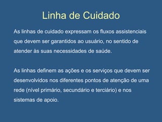 Linha de Cuidado
As linhas de cuidado expressam os fluxos assistenciais

que devem ser garantidos ao usuário, no sentido de
atender às suas necessidades de saúde.

As linhas definem as ações e os serviços que devem ser
desenvolvidos nos diferentes pontos de atenção de uma
rede (nível primário, secundário e terciário) e nos
sistemas de apoio.

 