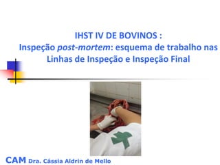 CAM Dra. Cássia Aldrin de Mello
IHST IV DE BOVINOS :
Inspeção post-mortem: esquema de trabalho nas
Linhas de Inspeção e Inspeção Final
 