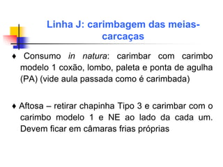 ♦ Consumo in natura: carimbar com carimbo
modelo 1 coxão, lombo, paleta e ponta de agulha
(PA) (vide aula passada como é carimbada)
♦ Aftosa – retirar chapinha Tipo 3 e carimbar com o
carimbo modelo 1 e NE ao lado da cada um.
Devem ficar em câmaras frias próprias
Linha J: carimbagem das meias-
carcaças
 