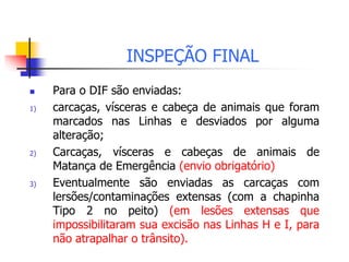 INSPEÇÃO FINAL
 Para o DIF são enviadas:
1) carcaças, vísceras e cabeça de animais que foram
marcados nas Linhas e desviados por alguma
alteração;
2) Carcaças, vísceras e cabeças de animais de
Matança de Emergência (envio obrigatório)
3) Eventualmente são enviadas as carcaças com
lersões/contaminações extensas (com a chapinha
Tipo 2 no peito) (em lesões extensas que
impossibilitaram sua excisão nas Linhas H e I, para
não atrapalhar o trânsito).
 