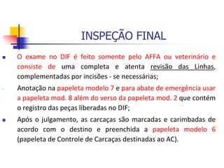INSPEÇÃO FINAL
 O exame no DIF é feito somente pelo AFFA ou veterinário e
consiste de uma completa e atenta revisão das Linhas,
complementadas por incisões - se necessárias;
- Anotação na papeleta modelo 7 e para abate de emergência usar
a papeleta mod. 8 além do verso da papeleta mod. 2 que contém
o registro das peças liberadas no DIF;
 Após o julgamento, as carcaças são marcadas e carimbadas de
acordo com o destino e preenchida a papeleta modelo 6
(papeleta de Controle de Carcaças destinadas ao AC).
 