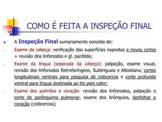 COMO É FEITA A INSPEÇÃO FINAL
 A Inspeção Final sumariamente consiste de:
- Exame da cabeça: verificação das superfícies expostas e novos cortes
+ revisão dos linfonodos e gl. parótida;
- Exame da língua (separada da cabeça): palpação, exame visual,
revisão dos linfonodos Retrofaríngeos, Sublinguais e Atloidiano, cortes
longitudinais ventrais para pesquisa de cisticercos e corte profundo
ventral para língua destinada ao tto pelo calor;
- Exame dos pulmões e coração: revisão dos linfonodos, palpação e
corte do parênquima pulmonar, exame dos brônquios, desfolhar o
coração (cisticercos);
 