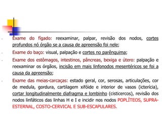 - Exame do fígado: reexaminar, palpar, revisão dos nodos, cortes
profundos nó órgão se a causa de apreensão foi nele;
- Exame do baço: visual, palpação e cortes no parênquima;
- Exame dos estômagos, intestinos, pâncreas, bexiga e útero: palpação e
reexaminar os órgãos, incisão em mais linfonodos mesentéricos se foi a
causa da apreensão;
- Exame das meias-carcaças: estado geral, cor, serosas, articulações, cor
de medula, gordura, cartilagem xifóide e interior de vasos (icterícia),
cortar longitudinalmente diafragma e lombinho (cisticercos), revisão dos
nodos linfáticos das linhas H e I e incidir nos nodos POPLÍTEOS, SUPRA-
ESTERNAL, COSTO-CERVICAL E SUB-ESCAPULARES.
 