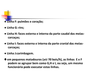 ● Linha F: pulmões e coração;
● Linha G: rins;
● Linha H: faces externa e interna da parte caudal das meias-
carcaças;
● Linha I: faces externa e interna da parte cranial das meias-
carcaças;
● Linha J:carimbagem.
♣ em pequenos matadouros (até 50 bois/h), as linhas E e F
podem se agrupar bem como G,H e I, ou seja, um mesmo
funcionário pode executar estas linhas.
 