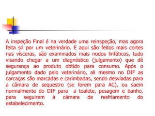 A inspeção Final é na verdade uma reinspeção, mas agora
feita só por um veterinário. E aqui são feitos mais cortes
nas vísceras, são examinados mais nodos linfáticos, tudo
visando chegar a um diagnóstico (julgamento) que dê
segurança ao produto obtido para consumo. Após o
julgamento dado pelo veterinário, ali mesmo no DIF as
carcaças são marcadas e carimbadas, sendo desviadas para
a câmara de sequestro (se forem para AC), ou saem
normalmente do DIF para a toalete, pesagem e banho,
para seguirem à câmara de resfriamento do
estabelecimento.
 