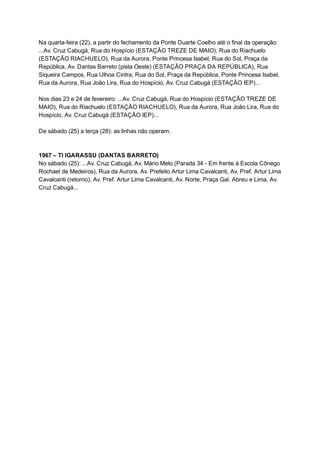 Na   quarta­feira   (22),   a   partir   do   fechamento   da   Ponte   Duarte   Coelho   até   o   final   da   operação: 
...Av.   Cruz   Cabugá,   Rua   do   Hospício   (ESTAÇÃO   TREZE   DE   MAIO),   Rua   do   Riachuelo 
(ESTAÇÃO   RIACHUELO),   Rua   da   Aurora,   Ponte   Princesa   Isabel,   Rua   do   Sol,   Praça   da 
República,   Av.   Dantas   Barreto   (pista   Oeste)   (ESTAÇÃO   PRAÇA   DA   REPÚBLICA),   Rua 
Siqueira   Campos,   Rua   Ulhoa   Cintra,   Rua   do   Sol,   Praça   da   República,   Ponte   Princesa   Isabel, 
Rua   da   Aurora,   Rua   João   Lira,   Rua   do   Hospício,   Av.   Cruz   Cabugá   (ESTAÇÃO   IEP)... 
  
Nos   dias   23   e   24   de   fevereiro:   ...Av.   Cruz   Cabugá,   Rua   do   Hospício   (ESTAÇÃO   TREZE   DE 
MAIO),   Rua   do   Riachuelo   (ESTAÇÃO   RIACHUELO),   Rua   da   Aurora,   Rua   João   Lira,   Rua   do 
Hospício,   Av.   Cruz   Cabugá   (ESTAÇÃO   IEP)... 
  
De   sábado   (25)   a   terça   (28):   as   linhas   não   operam. 
  
  
1967   –   TI   IGARASSU   (DANTAS   BARRETO) 
No   sábado   (25):   ...Av.   Cruz   Cabugá,   Av.   Mário   Melo   (Parada   34   ­   Em   frente   à   Escola   Cônego 
Rochael   de   Medeiros),   Rua   da   Aurora,   Av.   Prefeito   Artur   Lima   Cavalcanti,   Av.   Pref.   Artur   Lima 
Cavalcanti   (retorno),   Av.   Pref.   Artur   Lima   Cavalcanti,   Av.   Norte,   Praça   Gal.   Abreu   e   Lima,   Av. 
Cruz   Cabugá... 
 
 