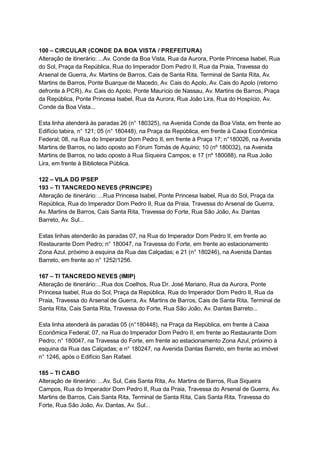  
100   –   CIRCULAR   (CONDE   DA   BOA   VISTA   /   PREFEITURA) 
Alteração   de   itinerário:   ...Av.   Conde   da   Boa   Vista,   Rua   da   Aurora,   Ponte   Princesa   Isabel,   Rua 
do   Sol,   Praça   da   República,   Rua   do   Imperador   Dom   Pedro   II,   Rua   da   Praia,   Travessa   do 
Arsenal   de   Guerra,   Av.   Martins   de   Barros,   Cais   de   Santa   Rita,   Terminal   de   Santa   Rita,   Av. 
Martins   de   Barros,   Ponte   Buarque   de   Macedo,   Av.   Cais   do   Apolo,   Av.   Cais   do   Apolo   (retorno 
defronte   à   PCR),   Av.   Cais   do   Apolo,   Ponte   Maurício   de   Nassau,   Av.   Martins   de   Barros,   Praça 
da   República,   Ponte   Princesa   Isabel,   Rua   da   Aurora,   Rua   João   Lira,   Rua   do   Hospício,   Av. 
Conde   da   Boa   Vista... 
 
Esta   linha   atenderá   às   paradas   26   (n°   180325),   na   Avenida   Conde   da   Boa   Vista,   em   frente   ao 
Edifício   tabira,   n°   121;   05   (n°   180448),   na   Praça   da   República,   em   frente   à   Caixa   Econômica 
Federal;   08,   na   Rua   do   Imperador   Dom   Pedro   II,   em   frente   à   Praça   17;   n°180026,   na   Avenida 
Martins   de   Barros,   no   lado   oposto   ao   Fórum   Tomás   de   Aquino;   10   (nº   180032),   na   Avenida 
Martins   de   Barros,   no   lado   oposto   à   Rua   Siqueira   Campos;   e   17   (nº   180088),   na   Rua   João 
Lira,   em   frente   à   Biblioteca   Pública. 
 
122   –   VILA   DO   IPSEP 
193   –   TI   TANCREDO   NEVES   (PRINCIPE) 
Alteração   de   itinerário:   ...Rua   Princesa   Isabel,   Ponte   Princesa   Isabel,   Rua   do   Sol,   Praça   da 
República,   Rua   do   Imperador   Dom   Pedro   II,   Rua   da   Praia,   Travessa   do   Arsenal   de   Guerra, 
Av.   Martins   de   Barros,   Cais   Santa   Rita,   Travessa   do   Forte,   Rua   São   João,   Av.   Dantas 
Barreto,   Av.   Sul... 
 
Estas   linhas   atenderão   às   paradas   07,   na   Rua   do   Imperador   Dom   Pedro   II,   em   frente   ao 
Restaurante   Dom   Pedro;   n°   180047,   na   Travessa   do   Forte,   em   frente   ao   estacionamento 
Zona   Azul,   próximo   à   esquina   da   Rua   das   Calçadas;   e   21   (n°   180246),   na   Avenida   Dantas 
Barreto,   em   frente   ao   n°   1252/1256. 
 
167   –   TI   TANCREDO   NEVES   (IMIP) 
Alteração   de   itinerário:...Rua   dos   Coelhos,   Rua   Dr.   José   Mariano,   Rua   da   Aurora,   Ponte 
Princesa   Isabel,   Rua   do   Sol,   Praça   da   República,   Rua   do   Imperador   Dom   Pedro   II,   Rua   da 
Praia,   Travessa   do   Arsenal   de   Guerra,   Av.   Martins   de   Barros,   Cais   de   Santa   Rita,   Terminal   de 
Santa   Rita,   Cais   Santa   Rita,   Travessa   do   Forte,   Rua   São   João,   Av.   Dantas   Barreto... 
 
Esta   linha   atenderá   às   paradas   05   (n°180448),   na   Praça   da   República,   em   frente   à   Caixa 
Econômica   Federal;   07,   na   Rua   do   Imperador   Dom   Pedro   II,   em   frente   ao   Restaurante   Dom 
Pedro;   n°   180047,   na   Travessa   do   Forte,   em   frente   ao   estacionamento   Zona   Azul,   próximo   à 
esquina   da   Rua   das   Calçadas;   e   n°   180247,   na   Avenida   Dantas   Barreto,   em   frente   ao   imóvel 
n°   1246,   após   o   Edifício   San   Rafael. 
 
185   –   TI   CABO 
Alteração   de   itinerário:   ...Av.   Sul,   Cais   Santa   Rita,   Av.   Martins   de   Barros,   Rua   Siqueira 
Campos,   Rua   do   Imperador   Dom   Pedro   II,   Rua   da   Praia,   Travessa   do   Arsenal   de   Guerra,   Av. 
Martins   de   Barros,   Cais   Santa   Rita,   Terminal   de   Santa   Rita,   Cais   Santa   Rita,   Travessa   do 
Forte,   Rua   São   João,   Av.   Dantas,   Av.   Sul... 
 