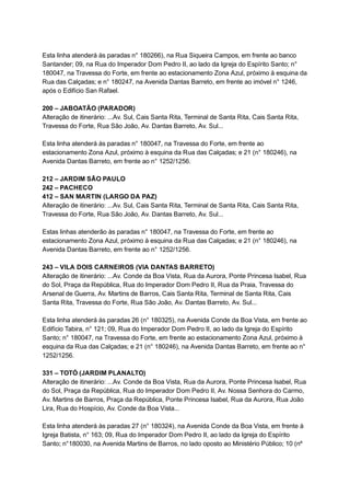  
Esta   linha   atenderá   às   paradas   n°   180266),   na   Rua   Siqueira   Campos,   em   frente   ao   banco 
Santander;   09,   na   Rua   do   Imperador   Dom   Pedro   II,   ao   lado   da   Igreja   do   Espírito   Santo;   n° 
180047,   na   Travessa   do   Forte,   em   frente   ao   estacionamento   Zona   Azul,   próximo   à   esquina   da 
Rua   das   Calçadas;   e   n°   180247,   na   Avenida   Dantas   Barreto,   em   frente   ao   imóvel   n°   1246, 
após   o   Edifício   San   Rafael. 
 
200   –   JABOATÃO   (PARADOR) 
Alteração   de   itinerário:   ...Av.   Sul,   Cais   Santa   Rita,   Terminal   de   Santa   Rita,   Cais   Santa   Rita, 
Travessa   do   Forte,   Rua   São   João,   Av.   Dantas   Barreto,   Av.   Sul... 
 
Esta   linha   atenderá   às   paradas   n°   180047,   na   Travessa   do   Forte,   em   frente   ao 
estacionamento   Zona   Azul,   próximo   à   esquina   da   Rua   das   Calçadas;   e   21   (n°   180246),   na 
Avenida   Dantas   Barreto,   em   frente   ao   n°   1252/1256. 
 
212   –   JARDIM   SÃO   PAULO 
242   –   PACHECO 
412   –   SAN   MARTIN   (LARGO   DA   PAZ) 
Alteração   de   itinerário:   ...Av.   Sul,   Cais   Santa   Rita,   Terminal   de   Santa   Rita,   Cais   Santa   Rita, 
Travessa   do   Forte,   Rua   São   João,   Av.   Dantas   Barreto,   Av.   Sul... 
 
Estas   linhas   atenderão   às   paradas   n°   180047,   na   Travessa   do   Forte,   em   frente   ao 
estacionamento   Zona   Azul,   próximo   à   esquina   da   Rua   das   Calçadas;   e   21   (n°   180246),   na 
Avenida   Dantas   Barreto,   em   frente   ao   n°   1252/1256. 
 
243   –   VILA   DOIS   CARNEIROS   (VIA   DANTAS   BARRETO) 
Alteração   de   itinerário:   ...Av.   Conde   da   Boa   Vista,   Rua   da   Aurora,   Ponte   Princesa   Isabel,   Rua 
do   Sol,   Praça   da   República,   Rua   do   Imperador   Dom   Pedro   II,   Rua   da   Praia,   Travessa   do 
Arsenal   de   Guerra,   Av.   Martins   de   Barros,   Cais   Santa   Rita,   Terminal   de   Santa   Rita,   Cais 
Santa   Rita,   Travessa   do   Forte,   Rua   São   João,   Av.   Dantas   Barreto,   Av.   Sul... 
 
Esta   linha   atenderá   às   paradas   26   (n°   180325),   na   Avenida   Conde   da   Boa   Vista,   em   frente   ao 
Edifício   Tabira,   n°   121;   09,   Rua   do   Imperador   Dom   Pedro   II,   ao   lado   da   Igreja   do   Espírito 
Santo;   n°   180047,   na   Travessa   do   Forte,   em   frente   ao   estacionamento   Zona   Azul,   próximo   à 
esquina   da   Rua   das   Calçadas;   e   21   (n°   180246),   na   Avenida   Dantas   Barreto,   em   frente   ao   n° 
1252/1256. 
 
331   –   TOTÓ   (JARDIM   PLANALTO) 
Alteração   de   itinerário:   ...Av.   Conde   da   Boa   Vista,   Rua   da   Aurora,   Ponte   Princesa   Isabel,   Rua 
do   Sol,   Praça   da   República,   Rua   do   Imperador   Dom   Pedro   II,   Av.   Nossa   Senhora   do   Carmo, 
Av.   Martins   de   Barros,   Praça   da   República,   Ponte   Princesa   Isabel,   Rua   da   Aurora,   Rua   João 
Lira,   Rua   do   Hospício,   Av.   Conde   da   Boa   Vista... 
 
Esta   linha   atenderá   às   paradas   27   (n°   180324),   na   Avenida   Conde   da   Boa   Vista,   em   frente   à 
Igreja   Batista,   n°   163;   09,   Rua   do   Imperador   Dom   Pedro   II,   ao   lado   da   Igreja   do   Espírito 
Santo;   n°180030,   na   Avenida   Martins   de   Barros,   no   lado   oposto   ao   Ministério   Público;   10   (nº 
 