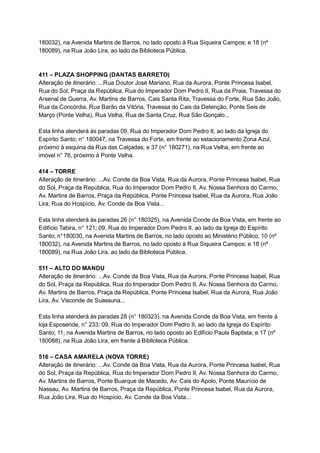 180032),   na   Avenida   Martins   de   Barros,   no   lado   oposto   à   Rua   Siqueira   Campos;   e   18   (nº 
180089),   na   Rua   João   Lira,   ao   lado   da   Biblioteca   Pública. 
 
 
411   –   PLAZA   SHOPPING   (DANTAS   BARRETO) 
Alteração   de   itinerário:   ...Rua   Doutor   José   Mariano,   Rua   da   Aurora,   Ponte   Princesa   Isabel, 
Rua   do   Sol,   Praça   da   República,   Rua   do   Imperador   Dom   Pedro   II,   Rua   da   Praia,   Travessa   do 
Arsenal   de   Guerra,   Av.   Martins   de   Barros,   Cais   Santa   Rita,   Travessa   do   Forte,   Rua   São   João, 
Rua   da   Concórdia,   Rua   Barão   da   Vitória,   Travessa   do   Cais   da   Detenção,   Ponte   Seis   de 
Março   (Ponte   Velha),   Rua   Velha,   Rua   de   Santa   Cruz,   Rua   São   Gonçalo... 
 
Esta   linha   atenderá   às   paradas   09,   Rua   do   Imperador   Dom   Pedro   II,   ao   lado   da   Igreja   do 
Espírito   Santo;   n°   180047,   na   Travessa   do   Forte,   em   frente   ao   estacionamento   Zona   Azul, 
próximo   à   esquina   da   Rua   das   Calçadas;   e   37   (n°   180271),   na   Rua   Velha,   em   frente   ao 
imóvel   n°   76,   próximo   à   Ponte   Velha. 
 
414   –   TORRE 
Alteração   de   itinerário:   ...Av.   Conde   da   Boa   Vista,   Rua   da   Aurora,   Ponte   Princesa   Isabel,   Rua 
do   Sol,   Praça   da   República,   Rua   do   Imperador   Dom   Pedro   II,   Av.   Nossa   Senhora   do   Carmo, 
Av.   Martins   de   Barros,   Praça   da   República,   Ponte   Princesa   Isabel,   Rua   da   Aurora,   Rua   João 
Lira,   Rua   do   Hospício,   Av.   Conde   da   Boa   Vista... 
 
Esta   linha   atenderá   às   paradas   26   (n°   180325),   na   Avenida   Conde   da   Boa   Vista,   em   frente   ao 
Edifício   Tabira,   n°   121;   09,   Rua   do   Imperador   Dom   Pedro   II,   ao   lado   da   Igreja   do   Espírito 
Santo;   n°180030,   na   Avenida   Martins   de   Barros,   no   lado   oposto   ao   Ministério   Público;   10   (nº 
180032),   na   Avenida   Martins   de   Barros,   no   lado   oposto   à   Rua   Siqueira   Campos;   e   18   (nº 
180089),   na   Rua   João   Lira,   ao   lado   da   Biblioteca   Pública. 
 
511   –   ALTO   DO   MANDU 
Alteração   de   itinerário:   ...Av.   Conde   da   Boa   Vista,   Rua   da   Aurora,   Ponte   Princesa   Isabel,   Rua 
do   Sol,   Praça   da   República,   Rua   do   Imperador   Dom   Pedro   II,   Av.   Nossa   Senhora   do   Carmo, 
Av.   Martins   de   Barros,   Praça   da   República,   Ponte   Princesa   Isabel,   Rua   da   Aurora,   Rua   João 
Lira,   Av.   Visconde   de   Suassuna... 
 
Esta   linha   atenderá   às   paradas   28   (n°   180323),   na   Avenida   Conde   da   Boa   Vista,   em   frente   à 
loja   Esposende,   n°   233;   09,   Rua   do   Imperador   Dom   Pedro   II,   ao   lado   da   Igreja   do   Espírito 
Santo;   11,   na   Avenida   Martins   de   Barros,   no   lado   oposto   ao   Edifício   Paula   Baptista;   e   17   (nº 
180088),   na   Rua   João   Lira,   em   frente   à   Biblioteca   Pública. 
 
516   –   CASA   AMARELA   (NOVA   TORRE) 
Alteração   de   itinerário:   ...Av.   Conde   da   Boa   Vista,   Rua   da   Aurora,   Ponte   Princesa   Isabel,   Rua 
do   Sol,   Praça   da   República,   Rua   do   Imperador   Dom   Pedro   II,   Av.   Nossa   Senhora   do   Carmo, 
Av.   Martins   de   Barros,   Ponte   Buarque   de   Macedo,   Av.   Cais   do   Apolo,   Ponte   Maurício   de 
Nassau,   Av.   Martins   de   Barros,   Praça   da   República,   Ponte   Princesa   Isabel,   Rua   da   Aurora, 
Rua   João   Lira,   Rua   do   Hospício,   Av.   Conde   da   Boa   Vista... 
 
 