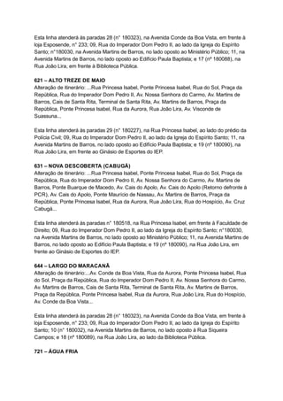Esta   linha   atenderá   às   paradas   28   (n°   180323),   na   Avenida   Conde   da   Boa   Vista,   em   frente   à 
loja   Esposende,   n°   233;   09,   Rua   do   Imperador   Dom   Pedro   II,   ao   lado   da   Igreja   do   Espírito 
Santo;   n°180030,   na   Avenida   Martins   de   Barros,   no   lado   oposto   ao   Ministério   Público;   11,   na 
Avenida   Martins   de   Barros,   no   lado   oposto   ao   Edifício   Paula   Baptista;   e   17   (nº   180088),   na 
Rua   João   Lira,   em   frente   à   Biblioteca   Pública. 
 
621   –   ALTO   TREZE   DE   MAIO 
Alteração   de   itinerário:   ...Rua   Princesa   Isabel,   Ponte   Princesa   Isabel,   Rua   do   Sol,   Praça   da 
República,   Rua   do   Imperador   Dom   Pedro   II,   Av.   Nossa   Senhora   do   Carmo,   Av.   Martins   de 
Barros,   Cais   de   Santa   Rita,   Terminal   de   Santa   Rita,   Av.   Martins   de   Barros,   Praça   da 
República,   Ponte   Princesa   Isabel,   Rua   da   Aurora,   Rua   João   Lira,   Av.   Visconde   de 
Suassuna... 
 
Esta   linha   atenderá   às   paradas   29   (n°   180227),   na   Rua   Princesa   Isabel,   ao   lado   do   prédio   da 
Polícia   Civil;   09,   Rua   do   Imperador   Dom   Pedro   II,   ao   lado   da   Igreja   do   Espírito   Santo;   11,   na 
Avenida   Martins   de   Barros,   no   lado   oposto   ao   Edifício   Paula   Baptista;   e   19   (nº   180090),   na 
Rua   João   Lira,   em   frente   ao   Ginásio   de   Esportes   do   IEP. 
 
631   –   NOVA   DESCOBERTA   (CABUGÁ) 
Alteração   de   itinerário:   ...Rua   Princesa   Isabel,   Ponte   Princesa   Isabel,   Rua   do   Sol,   Praça   da 
República,   Rua   do   Imperador   Dom   Pedro   II,   Av.   Nossa   Senhora   do   Carmo,   Av.   Martins   de 
Barros,   Ponte   Buarque   de   Macedo,   Av.   Cais   do   Apolo,   Av.   Cais   do   Apolo   (Retorno   defronte   à 
PCR),   Av.   Cais   do   Apolo,   Ponte   Maurício   de   Nassau,   Av.   Martins   de   Barros,   Praça   da 
República,   Ponte   Princesa   Isabel,   Rua   da   Aurora,   Rua   João   Lira,   Rua   do   Hospício,   Av.   Cruz 
Cabugá... 
 
Esta   linha   atenderá   às   paradas   n°   180518,   na   Rua   Princesa   Isabel,   em   frente   à   Faculdade   de 
Direito;   09,   Rua   do   Imperador   Dom   Pedro   II,   ao   lado   da   Igreja   do   Espírito   Santo;   n°180030, 
na   Avenida   Martins   de   Barros,   no   lado   oposto   ao   Ministério   Público;   11,   na   Avenida   Martins   de 
Barros,   no   lado   oposto   ao   Edifício   Paula   Baptista;   e   19   (nº   180090),   na   Rua   João   Lira,   em 
frente   ao   Ginásio   de   Esportes   do   IEP. 
 
644   –   LARGO   DO   MARACANÃ 
Alteração   de   itinerário:...Av.   Conde   da   Boa   Vista,   Rua   da   Aurora,   Ponte   Princesa   Isabel,   Rua 
do   Sol,   Praça   da   República,   Rua   do   Imperador   Dom   Pedro   II,   Av.   Nossa   Senhora   do   Carmo, 
Av.   Martins   de   Barros,   Cais   de   Santa   Rita,   Terminal   de   Santa   Rita,   Av.   Martins   de   Barros, 
Praça   da   República,   Ponte   Princesa   Isabel,   Rua   da   Aurora,   Rua   João   Lira,   Rua   do   Hospício, 
Av.   Conde   da   Boa   Vista... 
 
Esta   linha   atenderá   às   paradas   28   (n°   180323),   na   Avenida   Conde   da   Boa   Vista,   em   frente   à 
loja   Esposende,   n°   233;   09,   Rua   do   Imperador   Dom   Pedro   II,   ao   lado   da   Igreja   do   Espírito 
Santo;   10   (n°   180032),   na   Avenida   Martins   de   Barros,   no   lado   oposto   à   Rua   Siqueira 
Campos;   e   18   (nº   180089),   na   Rua   João   Lira,   ao   lado   da   Biblioteca   Pública. 
 
721   –   ÁGUA   FRIA 
 