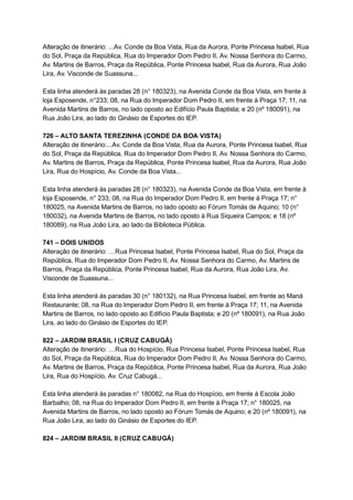 Alteração   de   itinerário:   ...Av.   Conde   da   Boa   Vista,   Rua   da   Aurora,   Ponte   Princesa   Isabel,   Rua 
do   Sol,   Praça   da   República,   Rua   do   Imperador   Dom   Pedro   II,   Av.   Nossa   Senhora   do   Carmo, 
Av.   Martins   de   Barros,   Praça   da   República,   Ponte   Princesa   Isabel,   Rua   da   Aurora,   Rua   João 
Lira,   Av.   Visconde   de   Suassuna... 
 
Esta   linha   atenderá   às   paradas   28   (n°   180323),   na   Avenida   Conde   da   Boa   Vista,   em   frente   à 
loja   Esposende,   n°233;   08,   na   Rua   do   Imperador   Dom   Pedro   II,   em   frente   à   Praça   17;   11,   na 
Avenida   Martins   de   Barros,   no   lado   oposto   ao   Edifício   Paula   Baptista;   e   20   (nº   180091),   na 
Rua   João   Lira,   ao   lado   do   Ginásio   de   Esportes   do   IEP. 
 
726   –   ALTO   SANTA   TEREZINHA   (CONDE   DA   BOA   VISTA) 
Alteração   de   itinerário:...Av.   Conde   da   Boa   Vista,   Rua   da   Aurora,   Ponte   Princesa   Isabel,   Rua 
do   Sol,   Praça   da   República,   Rua   do   Imperador   Dom   Pedro   II,   Av.   Nossa   Senhora   do   Carmo, 
Av.   Martins   de   Barros,   Praça   da   República,   Ponte   Princesa   Isabel,   Rua   da   Aurora,   Rua   João 
Lira,   Rua   do   Hospício,   Av.   Conde   da   Boa   Vista... 
 
Esta   linha   atenderá   às   paradas   28   (n°   180323),   na   Avenida   Conde   da   Boa   Vista,   em   frente   à 
loja   Esposende,   n°   233;   08,   na   Rua   do   Imperador   Dom   Pedro   II,   em   frente   à   Praça   17;   n° 
180025,   na   Avenida   Martins   de   Barros,   no   lado   oposto   ao   Fórum   Tomás   de   Aquino;   10   (n° 
180032),   na   Avenida   Martins   de   Barros,   no   lado   oposto   à   Rua   Siqueira   Campos;   e   18   (nº 
180089),   na   Rua   João   Lira,   ao   lado   da   Biblioteca   Pública. 
 
741   –   DOIS   UNIDOS 
Alteração   de   itinerário:   …Rua   Princesa   Isabel,   Ponte   Princesa   Isabel,   Rua   do   Sol,   Praça   da 
República,   Rua   do   Imperador   Dom   Pedro   II,   Av.   Nossa   Senhora   do   Carmo,   Av.   Martins   de 
Barros,   Praça   da   República,   Ponte   Princesa   Isabel,   Rua   da   Aurora,   Rua   João   Lira,   Av. 
Visconde   de   Suassuna... 
 
Esta   linha   atenderá   às   paradas   30   (n°   180132),   na   Rua   Princesa   Isabel,   em   frente   ao   Maná 
Restaurante;   08,   na   Rua   do   Imperador   Dom   Pedro   II,   em   frente   à   Praça   17;   11,   na   Avenida 
Martins   de   Barros,   no   lado   oposto   ao   Edifício   Paula   Baptista;   e   20   (nº   180091),   na   Rua   João 
Lira,   ao   lado   do   Ginásio   de   Esportes   do   IEP. 
 
822   –   JARDIM   BRASIL   I   (CRUZ   CABUGÁ) 
Alteração   de   itinerário:   …Rua   do   Hospício,   Rua   Princesa   Isabel,   Ponte   Princesa   Isabel,   Rua 
do   Sol,   Praça   da   República,   Rua   do   Imperador   Dom   Pedro   II,   Av.   Nossa   Senhora   do   Carmo, 
Av.   Martins   de   Barros,   Praça   da   República,   Ponte   Princesa   Isabel,   Rua   da   Aurora,   Rua   João 
Lira,   Rua   do   Hospício,   Av.   Cruz   Cabugá... 
 
Esta   linha   atenderá   às   paradas   n°   180082,   na   Rua   do   Hospício,   em   frente   à   Escola   João 
Barbalho;   08,   na   Rua   do   Imperador   Dom   Pedro   II,   em   frente   à   Praça   17;   n°   180025,   na 
Avenida   Martins   de   Barros,   no   lado   oposto   ao   Fórum   Tomás   de   Aquino;   e   20   (nº   180091),   na 
Rua   João   Lira,   ao   lado   do   Ginásio   de   Esportes   do   IEP. 
 
824   –   JARDIM   BRASIL   II   (CRUZ   CABUGÁ) 
 