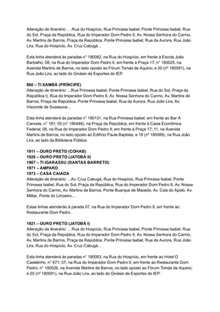 Alteração   de   itinerário:   …Rua   do   Hospício,   Rua   Princesa   Isabel,   Ponte   Princesa   Isabel,   Rua 
do   Sol,   Praça   da   República,   Rua   do   Imperador   Dom   Pedro   II,   Av.   Nossa   Senhora   do   Carmo, 
Av.   Martins   de   Barros,   Praça   da   República,   Ponte   Princesa   Isabel,   Rua   da   Aurora,   Rua   João 
Lira,   Rua   do   Hospício,   Av.   Cruz   Cabugá... 
 
Esta   linha   atenderá   às   paradas   n°   180082,   na   Rua   do   Hospício,   em   frente   à   Escola   João 
Barbalho;   08,   na   Rua   do   Imperador   Dom   Pedro   II,   em   frente   à   Praça   17;   n°   180025,   na 
Avenida   Martins   de   Barros,   no   lado   oposto   ao   Fórum   Tomás   de   Aquino;   e   20   (nº   180091),   na 
Rua   João   Lira,   ao   lado   do   Ginásio   de   Esportes   do   IEP. 
 
860   –   TI   XAMBÁ   (PRÍNCIPE) 
Alteração   de   itinerário:   ...Rua   Princesa   Isabel,   Ponte   Princesa   Isabel,   Rua   do   Sol,   Praça   da 
República   l),   Rua   do   Imperador   Dom   Pedro   II,   Av.   Nossa   Senhora   do   Carmo,   Av.   Martins   de 
Barros,   Praça   da   República,   Ponte   Princesa   Isabel,   Rua   da   Aurora,   Rua   João   Lira,   Av. 
Visconde   de   Suassuna... 
 
Esta   linha   atenderá   às   paradas   n°   180131,   na   Rua   Princesa   Isabel,   em   frente   ao   Bar   A 
Cancela,   n°   181;   05   (n°   180448),   na   Praça   da   República,   em   frente   à   Caixa   Econômica 
Federal;   08,   na   Rua   do   Imperador   Dom   Pedro   II,   em   frente   à   Praça   17;   11,   na   Avenida 
Martins   de   Barros,   no   lado   oposto   ao   Edifício   Paula   Baptista;   e   18   (nº   180089),   na   Rua   João 
Lira,   ao   lado   da   Biblioteca   Pública. 
 
1911   –   OURO   PRETO   (COHAB) 
1926   –   OURO   PRETO   (JATOBÁ   II) 
1967   –   TI   IGARASSU   (DANTAS   BARRETO) 
1971   –   AMPARO 
1973   –   CASA   CAIADA 
Alteração   de   itinerário:   ...Av.   Cruz   Cabugá,   Rua   do   Hospício,   Rua   Princesa   Isabel,   Ponte 
Princesa   Isabel,   Rua   do   Sol,   Praça   da   República,   Rua   do   Imperador   Dom   Pedro   II,   Av.   Nossa 
Senhora   do   Carmo,   Av.   Martins   de   Barros,   Ponte   Buarque   de   Macedo,   Av.   Cais   do   Apolo,   Av. 
Militar,   Ponte   do   Limoeiro... 
 
Estas   linhas   atenderão   à   parada   07,   na   Rua   do   Imperador   Dom   Pedro   II,   em   frente   ao 
Restaurante   Dom   Pedro. 
 
1921   –   OURO   PRETO   (JATOBÁ   I) 
Alteração   de   itinerário:   …Rua   do   Hospício,   Rua   Princesa   Isabel,   Ponte   Princesa   Isabel,   Rua 
do   Sol,   Praça   da   República,   Rua   do   Imperador   Dom   Pedro   II,   Av.   Nossa   Senhora   do   Carmo, 
Av.   Martins   de   Barros,   Praça   da   República,   Ponte   Princesa   Isabel,   Rua   da   Aurora,   Rua   João 
Lira,   Rua   do   Hospício,   Av.   Cruz   Cabugá... 
 
Esta   linha   atenderá   às   paradas   n°   180083,   na   Rua   do   Hospício,   em   frente   ao   Hotel   O 
Castelinho,   n°   671;   07,   na   Rua   do   Imperador   Dom   Pedro   II,   em   frente   ao   Restaurante   Dom 
Pedro;   n°   180026,   na   Avenida   Martins   de   Barros,   no   lado   oposto   ao   Fórum   Tomás   de   Aquino; 
e   20   (nº   180091),   na   Rua   João   Lira,   ao   lado   do   Ginásio   de   Esportes   do   IEP. 
 
 
