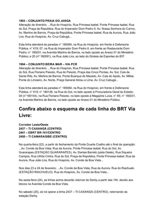 1993   –   CONJUNTO   PRAIA   DO   JANGA 
Alteração   de   itinerário:   ...Rua   do   Hospício,   Rua   Princesa   Isabel,   Ponte   Princesa   Isabel,   Rua 
do   Sol,   Praça   da   República,   Rua   do   Imperador   Dom   Pedro   II,   Av.   Nossa   Senhora   do   Carmo, 
Av.   Martins   de   Barros,   Praça   da   República,   Ponte   Princesa   Isabel,   Rua   da   Aurora,   Rua   João 
Lira,   Rua   do   Hospício,   Av.   Cruz   Cabugá... 
 
Esta   linha   atenderá   às   paradas   n°   180084,   na   Rua   do   Hospício,   em   frente   à   Defensoria 
Pública,   n°   619;   07,   na   Rua   do   Imperador   Dom   Pedro   II,   em   frente   ao   Restaurante   Dom 
Pedro;   n°   180031,   na   Avenida   Martins   de   Barros,   no   lado   oposto   ao   Anexo   01   do   Ministério 
Público;   e   20   (nº   180091),   na   Rua   João   Lira,   ao   lado   do   Ginásio   de   Esportes   do   IEP. 
 
1994   –   CONJUNTO   BEIRA   MAR   –   VIA   PCR 
Alteração   de   itinerário:   ...Rua   do   Hospício,   Rua   Princesa   Isabel,   Ponte   Princesa   Isabel,   Rua 
do   Sol,   Rua   Floriano   Peixoto,   Rua   do   Peixoto,   Praça   das   Cinco   Pontas,   Av.   Sul,   Cais   de 
Santa   Rita,   Av.   Martins   de   Barros,   Ponte   Buarque   de   Macedo,   Av.   Cais   do   Apolo,   Av.   Militar, 
Ponte   do   Limoeiro,   Av.   Norte,   Praça   General   Abreu   e   Lima,   Av.   Cruz   Cabugá... 
 
Esta   linha   atenderá   às   paradas   n°   180084,   na   Rua   do   Hospício,   em   frente   à   Defensoria 
Pública,   n°   619;   n°   180138,   na   Rua   do   Sol,   no   lado   oposto   à   Procuradoria   Geral   do   Estado; 
04   (n°180144),   na   Rua   Floriano   Peixoto,   no   lado   oposto   à   Magazine   Luíza,   n°   85;   n°   180031, 
na   Avenida   Martins   de   Barros,   no   lado   oposto   ao   Anexo   01   do   Ministério   Público. 
 
Confira   abaixo   o   esquema   de   cada   linha   do   BRT   Via 
Livre: 
  
Corredor   Leste/Oeste 
2437   –   TI   CAXANGÁ   (CENTRO) 
2441   –   EBRT   BR­101/CENTRO 
2450   –   TI   CAMARAGIBE   (CENTRO) 
  
Na   quarta­feira   (22),   a   partir   do   fechamento   da   Ponte   Duarte   Coelho   até   o   final   da   operação: 
...Av.   Conde   da   Boa   Vista,   Rua   da   Aurora,   Ponte   Princesa   Isabel,   Rua   do   Sol,   Av. 
Guararapes   (ESTAÇÃO   GUARARAPES),   Av.   Dantas   Barreto   (pista   Oeste),   Rua   Siqueira 
Campos,   Rua   Ulhôa   Cintra,   Rua   do   Sol,   Praça   da   República,   Ponte   Princesa   Isabel,   Rua   da 
Aurora,   Rua   João   Lira,   Rua   do   Hospício,   Av.   Conde   da   Boa   Vista... 
  
Nos   dias   23   e   24   de   fevereiro:   ...Av.   Conde   da   Boa   Vista,   Rua   da   Aurora,   Rua   do   Riachuelo 
(ESTAÇÃO   RIACHUELO),   Rua   do   Hospício,   Av.   Conde   da   Boa   Vista... 
  
Na   sexta­feira   (24),   as   linhas   acima   deverão   retornar   do   Derby   a   partir   das   14h,   devido   aos 
blocos   na   Avenida   Conde   da   Boa   Vista. 
  
No   sábado   (25),   só   irá   operar   a   linha   2437   –   TI   CAXANGÁ   (CENTRO),   retornando   da 
estação   Derby. 
  
 