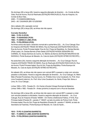 De   domingo   (26)   a   terça   (28),   haverá   a   seguinte   alteração   de   itinerário:   ...Av.   Conde   da   Boa 
Vista,   Rua   da   Aurora,   Rua   do   Riachuelo   (ESTAÇÃO   RIACHUELO),   Rua   do   Hospício,   Av. 
Conde   da   Boa   Vista... 
2480   –   TI   CAMARAGIBE/Derby 
2443   –   AV.   CAXANGÁ   (BR­101)/DERBY 
  
Até   o   sábado   (25):   operação   normal 
De   domingo   (26)   a   terça   (28):   as   linhas   não   irão   operar. 
  
Corredor   Norte/Sul 
1900   –   TI   PE­15   (PCR) 
1946   –   TI   IGARASSU   (PCR) 
1962   –   TI   ABREU   E   LIMA   (PCR) 
1976   –   TI   PELÓPIDAS   (PCR) 
As   linhas   acima   irão   fazer   o   itinerário   normal   até   a   quinta­feira   (23):   ...Av.   Cruz   Cabugá,   Rua 
do   Hospício   (ESTAÇÃO   TREZE   DE   MAIO),   Rua   do   Riachuelo   (ESTAÇÃO   RIACHUELO), 
Rua   da   Aurora,   Ponte   Princesa   Isabel,   Rua   do   Sol,   Praça   da   República,   Av.   Dantas   Barreto 
(Pista   Leste),   Av.   Dantas   Barreto   (Pista   Oeste)   (ESTAÇÃO   NOSSA   SENHORA   DO 
CARMO),   Av.   Nossa   Senhora   do   Carmo,   Av.   Martins   de   Barros   (ESTAÇÃO   MAURÍCIO   DE 
NASSAU),   Ponte   Buarque   de   Macedo,   Av.   Cais   do   Apolo   (ESTAÇÃO   ISTMO   DO   RECIFE)... 
  
Na   sexta­feira   (24),   haverá   a   seguinte   alteração   de   itinerário:   ...Av.   Cruz   Cabugá,   Rua   do 
Hospício   (ESTAÇÃO   TREZE   DE   MAIO),   Rua   do   Riachuelo   (ESTAÇÃO   RIACHUELO),   Rua 
da   Aurora,   Ponte   Princesa   Isabel,   Rua   do   Sol,   Praça   da   República,   Ponte   Buarque   de 
Macedo,   Av.   Cais   do   Apolo   (ESTAÇÃO   ISTMO   DO   RECIFE)... 
  
No   sábado   (25),   as   linhas   não   irão   operar   com   veículo   BRT   e   passam   a   rodar   com   veículos 
pesados   e   articulados.   Haverá   a   seguinte   alteração   de   itinerário:...Av.   Cruz   Cabugá,   Av.   Mário 
Melo   (Parada   Provisórias),   Rua   da   Aurora,   Av.   Prefeito   Artur   Lima   Cavalcanti,   Av.   Pref.   Artur 
Lima   Cavalcanti   (retorno),   Av.   Pref.   Artur   Lima   Cavalcanti,   Av.   Norte,   Praça   Gal.   Abreu   e 
Lima,   Av.   Cruz   Cabugá... 
  
Linhas   1900   e   1976   ­   Parada   33   –   Em   frente   à   Escola   Cônego   Rochael   de   Medeiros 
Linhas   1946   e   1962   ­   Parada   34   –   Antes   (próximo)   à   esquina   com   a   Rua   da   Saudade 
  
De   domingo   (26)   a   terça   (28),   as   linhas   não   irão   operar   com   veículo   BRT   e   passam   a   rodar 
com   veículos   pesados   e   articulados.   Haverá   a   seguinte   alteração   de   itinerário:   ...Av.   Cruz 
Cabugá,   Rua   do   Hospício   (Parada   180084   –   Em   frente   a   Defensoria   Pública,   nº   619),   Rua 
Princesa   Isabel   (Parada   29   –   parada   nº   180227,   ao   lado   do   prédio   da   Polícia   Civil),   Ponte 
Princesa   Isabel,   Rua   do   Sol,   Praça   da   República   (Parada   06   ­   parada   nº   180449,   ao   lado   da 
Secretaria   da   Fazenda),   Ponte   Buarque   de   Macedo,   Av.   Cais   do   Apolo... 
  
  
1915   –   TI   PE­15   (DANTAS   BARRETO) 
1961   –   TI   ABREU   E   LIMA   (DANTAS   BARRETO) 
1979   –   TI   PELÓPIDAS   (DANTAS   BARRETO) 
 