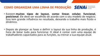 COMO ORGANIZAR UMA LINHA DE PRODUÇÃO
• Existem muitos tipos de layout, como: linear, celular, funcional,
posicional. Ele deve ser escolhido de acordo com o seu modelo de negócio.
Isso tem grande influência no resultado, deixando o trabalho mais fluido e
dinâmico.
• Depois de planejar as fases e definir o layout da sua linha de produção, é
hora de botar tudo para funcionar. O ideal é contar com uma equipe de
trabalhadores capacitados para as funções, ou treinar a sua equipe atual.
 