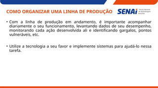 COMO ORGANIZAR UMA LINHA DE PRODUÇÃO
• Com a linha de produção em andamento, é importante acompanhar
diariamente o seu funcionamento, levantando dados de seu desempenho,
monitorando cada ação desenvolvida ali e identificando gargalos, pontos
vulneráveis, etc.
• Utilize a tecnologia a seu favor e implemente sistemas para ajudá-lo nessa
tarefa.
 