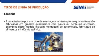 TIPOS DE LINHA DE PRODUÇÃO
Contínua
• É caracterizado por um ciclo de montagem ininterrupto no qual os itens são
fabricados em grandes quantidades com pouca ou nenhuma alteração.
Exemplos deste modelo incluem montagem de automóveis, fabricação de
alimentos e indústria química.
 