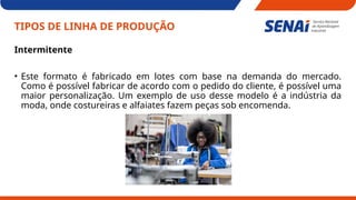 TIPOS DE LINHA DE PRODUÇÃO
Intermitente
• Este formato é fabricado em lotes com base na demanda do mercado.
Como é possível fabricar de acordo com o pedido do cliente, é possível uma
maior personalização. Um exemplo de uso desse modelo é a indústria da
moda, onde costureiras e alfaiates fazem peças sob encomenda.
 