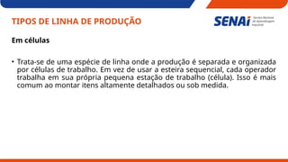 TIPOS DE LINHA DE PRODUÇÃO
Em células
• Trata-se de uma espécie de linha onde a produção é separada e organizada
por células de trabalho. Em vez de usar a esteira sequencial, cada operador
trabalha em sua própria pequena estação de trabalho (célula). Isso é mais
comum ao montar itens altamente detalhados ou sob medida.
 