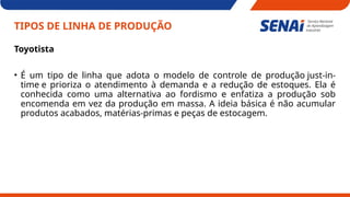 TIPOS DE LINHA DE PRODUÇÃO
Toyotista
• É um tipo de linha que adota o modelo de controle de produção just-in-
time e prioriza o atendimento à demanda e a redução de estoques. Ela é
conhecida como uma alternativa ao fordismo e enfatiza a produção sob
encomenda em vez da produção em massa. A ideia básica é não acumular
produtos acabados, matérias-primas e peças de estocagem.
 