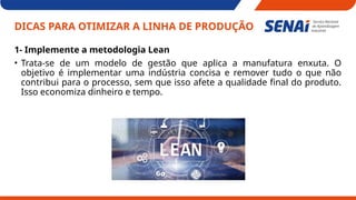 DICAS PARA OTIMIZAR A LINHA DE PRODUÇÃO
1- Implemente a metodologia Lean
• Trata-se de um modelo de gestão que aplica a manufatura enxuta. O
objetivo é implementar uma indústria concisa e remover tudo o que não
contribui para o processo, sem que isso afete a qualidade final do produto.
Isso economiza dinheiro e tempo.
 