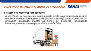 DICAS PARA OTIMIZAR A LINHA DE PRODUÇÃO
2- Escolha os melhores fornecedores
• A seleção de fornecedores tem um impacto direto na produtividade de uma
empresa. Um bom fornecedor pode garantir a entrega pontual de matérias-
primas de qualidade, manter as linhas de produção funcionando
ininterruptamente e entregar produtos satisfatórios.
 