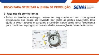 DICAS PARA OTIMIZAR A LINHA DE PRODUÇÃO
3- Faça uso de cronogramas
• Todas as tarefas e entregas devem ser registradas em um cronograma
estruturado que possa ser revisado por todas as partes envolvidas. Isso
ajuda a evitar atrasos e gargalos e também serve como uma ferramenta
para monitorar o progresso das atividades em relação às datas de término.
 