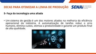 DICAS PARA OTIMIZAR A LINHA DE PRODUÇÃO
5- Faça da tecnologia uma aliada
• Um sistema de gestão é um dos maiores aliados na melhoria da eficiência
operacional da indústria. A automatização de tarefas reduz o erro
humano, elimina custos, otimiza a produtividade e garante um produto final
de alta qualidade.
 