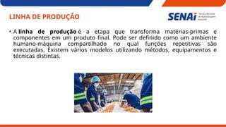LINHA DE PRODUÇÃO
• A linha de produção é a etapa que transforma matérias-primas e
componentes em um produto final. Pode ser definido como um ambiente
humano-máquina compartilhado no qual funções repetitivas são
executadas. Existem vários modelos utilizando métodos, equipamentos e
técnicas distintas.
 