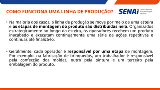 COMO FUNCIONA UMA LINHA DE PRODUÇÃO?
• Na maioria dos casos, a linha de produção se move por meio de uma esteira
e as etapas de montagem do produto são distribuídas nela. Organizados
estrategicamente ao longo da esteira, os operadores recebem um produto
inacabado e executam continuamente uma série de ações repetitivas e
contínuas até finalizá-lo.
• Geralmente, cada operador é responsável por uma etapa de montagem.
Por exemplo, na fabricação de brinquedos, um trabalhador é responsável
pela confecção dos moldes, outro pela pintura e um terceiro pela
embalagem do produto.
 