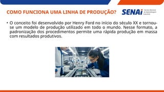 COMO FUNCIONA UMA LINHA DE PRODUÇÃO?
• O conceito foi desenvolvido por Henry Ford no início do século XX e tornou-
se um modelo de produção utilizado em todo o mundo. Nesse formato, a
padronização dos procedimentos permite uma rápida produção em massa
com resultados produtivos.
 