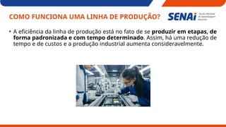 COMO FUNCIONA UMA LINHA DE PRODUÇÃO?
• A eficiência da linha de produção está no fato de se produzir em etapas, de
forma padronizada e com tempo determinado. Assim, há uma redução de
tempo e de custos e a produção industrial aumenta consideravelmente.
 