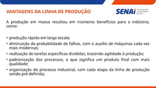 VANTAGENS DA LINHA DE PRODUÇÃO
A produção em massa resultou em inúmeros benefícios para a indústria,
como:
• produção rápida em larga escala;
• diminuição da probabilidade de falhas, com o auxílio de máquinas cada vez
mais modernas;
• realização de tarefas específicas divididas, trazendo agilidade à produção;
• padronização dos processos, o que significa um produto final com mais
qualidade;
• organização do processo industrial, com cada etapa da linha de produção
sendo pré-definida;
 