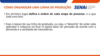 COMO ORGANIZAR UMA LINHA DE PRODUÇÃO
• Em primeiro lugar, defina a ordem de cada etapa do processo, e o que
cada uma fará.
• Faça o layout de sua linha de produção, ou seja, o “desenho” de onde cada
operador e máquina irá ficar. O layout deve ser pensado de acordo com a
demanda e a variedade de mercadorias.
 
