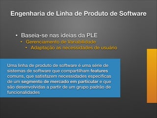 Engenharia de Linha de Produto de Software
• Baseia-se nas ideias da PLE
• Gerenciamento de Variabilidade
• Adaptação as necessidades de usuário
Uma linha de produto de software é uma série de
sistemas de software que compartilham features
comuns, que satisfazem necessidades especiﬁcas
de um segmento de mercado em particular e que
são desenvolvidas a partir de um grupo padrão de
funcionalidades
 