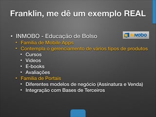 Franklin, me dê um exemplo REAL
• INMOBO - Educação de Bolso
• Familia de Mobile Apps
• Contempla o gerenciamento de vários tipos de produtos
• Cursos
• Videos
• E-books
• Avaliações
• Familia de Portais
• Diferentes modelos de negócio (Assinatura e Venda)
• Integração com Bases de Terceiros
 