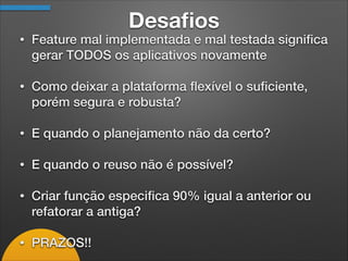 Desaﬁos
• Feature mal implementada e mal testada signiﬁca
gerar TODOS os aplicativos novamente
• Como deixar a plataforma ﬂexível o suﬁciente,
porém segura e robusta?
• E quando o planejamento não da certo?
• E quando o reuso não é possível?
• Criar função especiﬁca 90% igual a anterior ou
refatorar a antiga?
• PRAZOS!!
 