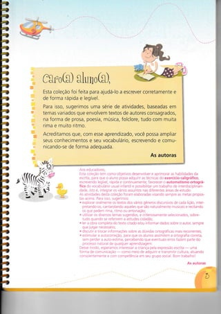 G
I{
II
#
tlt
I
fsro(g) sluno(s),
Esta coleção foi feita para ajudá-lo a escrever corretamente e
de forma rápida e legível.
Para isso, sugerimos uma série de atividades, baseadas em
temas variados que envolvem textos de autores consagrados,
na forma de prosa, poesia, música, folclore, tudo com muita
rima e muito ritmo.
Acreditamos que, com esse aprendizado, você possa ampliar
seus conhecimentos e seu vocabulário, escrevendo e comu-
nicando-se de forma adequada.
As autoras
Aos educadores,
Esta coleção tem como objetivos desenvolver e aprimorar as habilidades da
escrita, para que o aluno possa adquirir as técnicas do exercício caligráfico,
escrevendo legível, rápida e continuamente; favorecer o automatismo ortográ-
fico do vocabulário usual infantil e possibilitar um trabalho de interdisciplinari-
dade, isto é, integrar os vários assuntos nas diferentes áreas de estudo.
As atividades desta coleção foram elaboradas visando sempre as metas propos-
tas acima. Para isso, sugerimos:
. explorar oralmente os textos dos vários gêneros discursivos de cada lição, inter-
pretando-os, cantarolando aqueles que são naturalmente musicais e recitando
os que pedem rima, ritmo ou entonação;
. utilizar os diversos temas sugeridos, e criteriosamente selecionados, sobre-
tudo quando se referirem a atitudes cidadãs;
. ler a obra completa do texto citado e/ou informar dados sobre o autor, sempre
que julgar necessário;
. discutir e trocar informaçoes sobre as dúvidas ortográficas mais recorrentes;
. estimular a autocorreção, para que os alunos assimilem a ortografia correta,
sem perder a auto-estima, percebendo que eventuais erros fazem parte do
processo natural de qualquer aprendizagem.
Desse modo, esperamos interessar a criança pela expressão escrita
- uma
forma de comunicaçáo
- como meio de adquirir e transmitir cultura, atuando
conscientemente e com competência em seu grupo social. Bom trabalho!
As autoras
§,
 