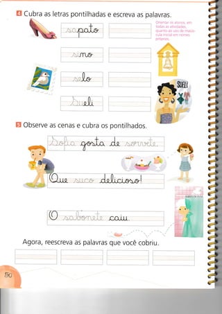 E Cubra as letras pontilhadas e escreva as palavras.
JÍ-LI{/
Orientar os alunos, em
todas as atividades,
quanto ao uso de maiús-
cula inicial em nomes
próprios.
I
,t
J
rJ
I
{l
E Observe as cenas e cubra os pontilhados.
.... : :
9à nI U _i:r.. i"1..:::i': ii.i.i:r i il
Agora, reescreva as palavras que você cobriu.
:i
iis
liIr
it
:ivl
a
aasá
a
:,a:,
itET
iA
eCI
 