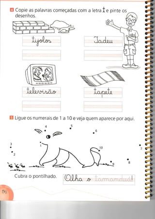 H Copie as palavras começadas
desenhos.
com a letrate pinte os
ÕÕÕc>oo
Y
E Ligue os numerais de 1
3
a
o
a
B
..O ?
/--Ubrr-
Cubra o pontilhado.
10 e veja quem aparece por aqui.
5
o
.6
34,
#
ii
tl7;lp
á,
i»
o
7
 