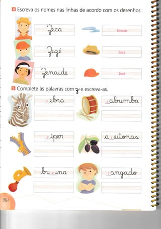 E Escreva os nomes nas linhas de acordo com os desenhos.
Zenaide
Zeca
Zezé
H Complete as palavras com
Y-,I
Z
eí e escreva-as.
a-rCffi
ãb
1*:t
#
:â
4ls
:4
ig
ls
á
I;
,O. z
z
.:Ê-
 