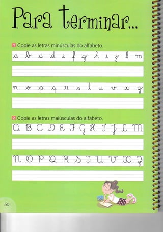 Pg rg t r,rrnin8 r.,,
Copie as letras minúsculas do alfabeto.
,o. 1r.c, C -a- + ry A r t .L1
+
T ,g ,f> -q- )-L
^
t tt U- f e/
1r ô
Copie as letras maiúsculas do alfabeto.
aBoJg€,JqKJTL1-l-1
TL O lc (Q- F- À J u- tr J0 ?
a
a
á
â
d|a7a
iaiaia7a
,4
Z»
Et-
60
 