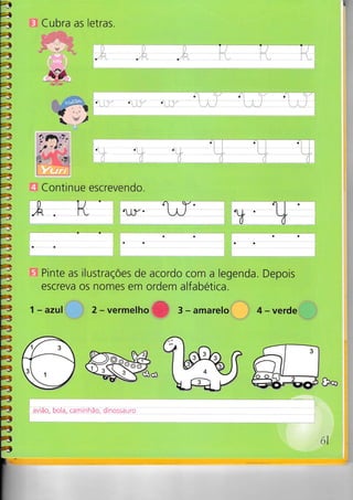 .--rit
a
=a
4
4
4
4
4
4
4
4
4
4
4
4
4
4
4
4
4
4
4
4
=7f7t
J
G
4
4
4
4
4
4
á
á
á
á
â
à
4
aâ
â
â
à
Ia
á
]
I
Cubra as
- .;
letras.
i"
..:.:, i
o'I r.
:,,
.j:i'i.
§^#"
-'t:-'"
-
/-'---&
4iL.§
Ê *ç!"t.. )-,, ê,
É
t, 'l
a:
o': i 1i.'
a: :
'.....1' -J9
a: a:
Continue escrevendo.
'.h
. .[-t '
rl.r-'
Y.
Pinte as ilustraçoes de acordo com a legenda. Depois
escreva os nomes em ordem alfabética.
1 - azul 2-vermelhoffi 3-amareto 4 - verde
ayca-b o la-Çam itrhãe;dn o§_aua
61
a
oo
ao
a
aa
- ---
 