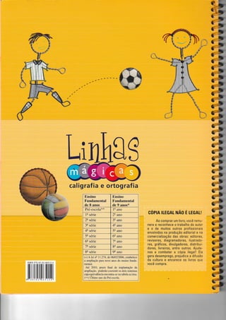 illllffirnil[ili[[il
Li
cópn TLEGAT rrrÃo É LEcAL!
Ao comprar um livro, você remu-
nera e reconhece o trabalho do autor
e o de muitos outros profissionais
envolvidos na produção editorial e na
comercialização das obras: editores,
revisores, diagramadores, ilustrado-
res, gráficos, divulgadores, distribui-
dores, livreiros, entre outros. Ajude-
nos a combater a cópia ilegal! EIa
gera desemprego, prejudica a diÍusão
da cultura e encarece os livros que
você compra.
calig raf ia e ortog raf ia
Ensino
Fundamental
de 8 anos
Ensino
Fundamental
de 9 anos*
Pré-escola** le ano
1a série 2e ar,o
2! série 3e ano
3a série 4e ano
4q série 5e ano
5a série 6e ano
6t série 7e ano
73 série 8e ano
8ê série 9e ano
(+) A lei ns 11.274, de 0610212006, estabelece
a ampliação para nove anos do ensino funda-
mentuú.
Até 2010, prazo final de implantação da
tLrnpliação, poderão coexistir os dois sistemas
cujaequivalência encontra-se nâ tzúela acima.
(**) Ultimo zrno da Pré-escola.
a**
 